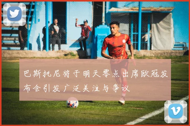 巴斯托尼将于明天零点出席欧冠发布会引发广泛关注与争议