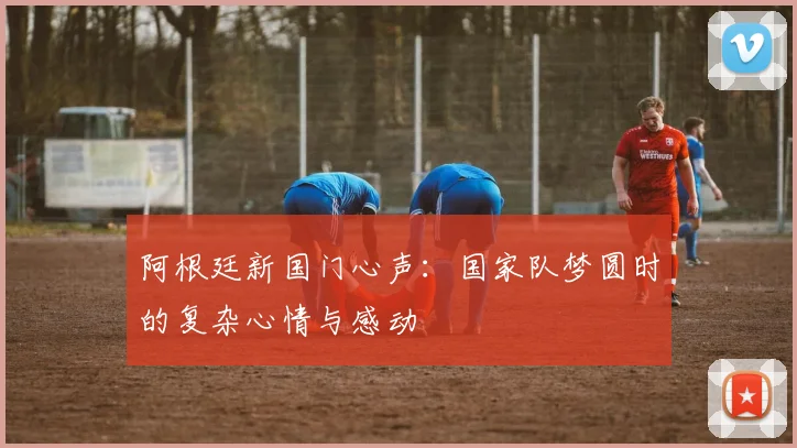 阿根廷新国门心声：国家队梦圆时的复杂心情与感动