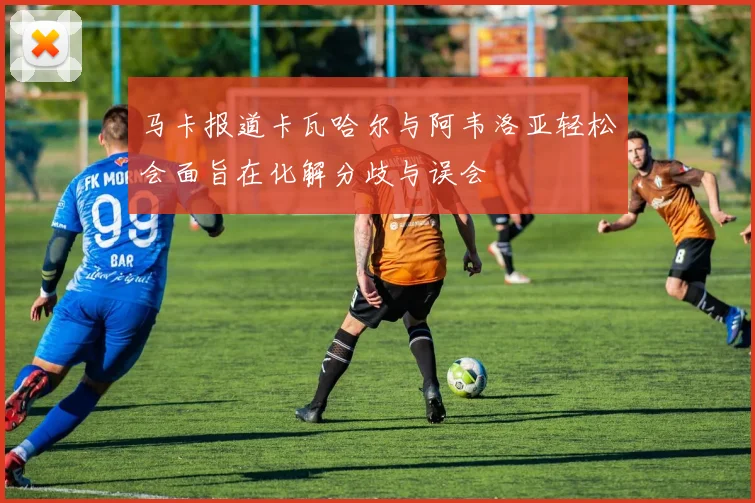 马卡报道卡瓦哈尔与阿韦洛亚轻松会面旨在化解分歧与误会