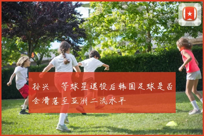 孙兴慜等球星退役后韩国足球是否会滑落至亚洲二流水平