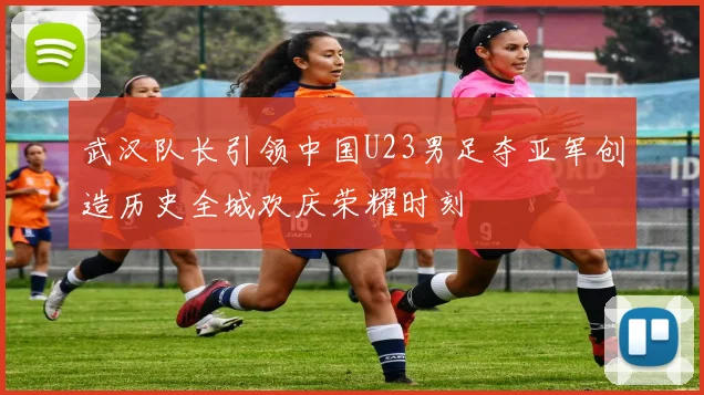 武汉队长引领中国U23男足夺亚军创造历史全城欢庆荣耀时刻