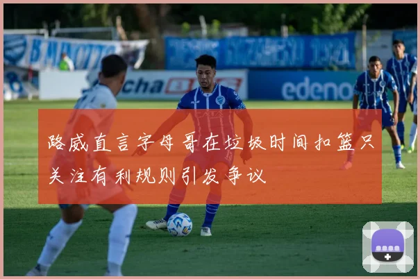 路威直言字母哥在垃圾时间扣篮只关注有利规则引发争议