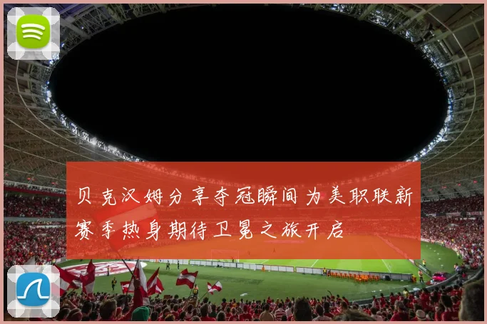 贝克汉姆分享夺冠瞬间为美职联新赛季热身期待卫冕之旅开启