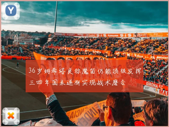 36岁姆希塔良称魔笛仍能顶级发挥三四年国米逐渐实现战术磨合