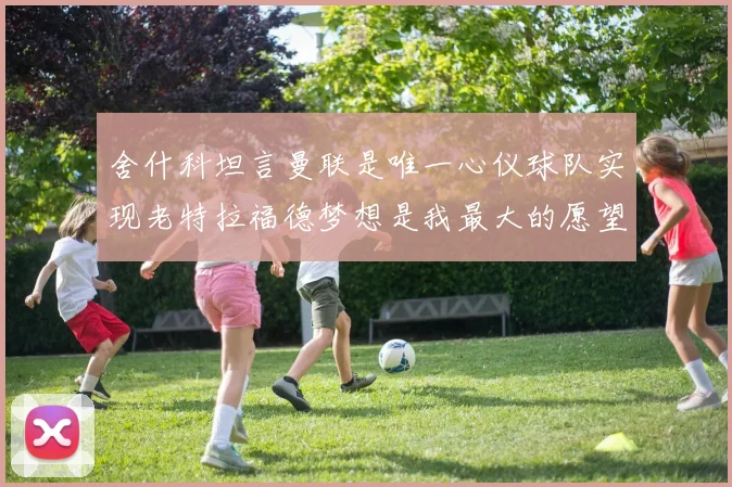 舍什科坦言曼联是唯一心仪球队实现老特拉福德梦想是我最大的愿望