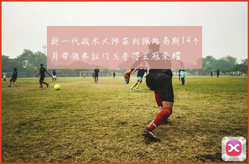 新一代战术大师菲利佩路易斯14个月带领弗拉门戈夺得五冠荣耀