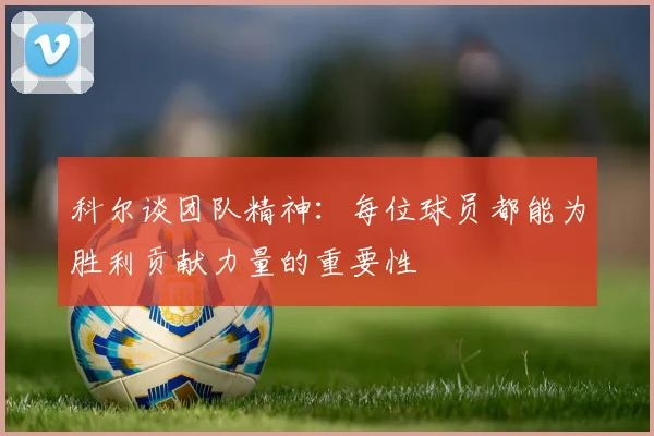 科尔谈团队精神：每位球员都能为胜利贡献力量的重要性