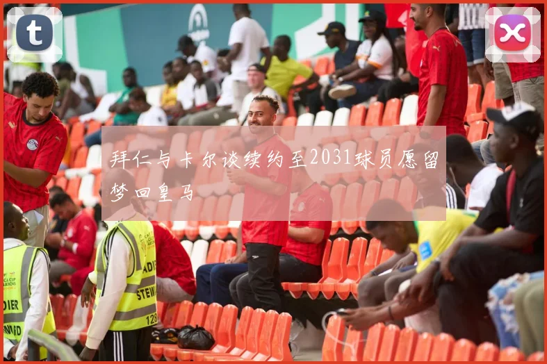 拜仁与卡尔谈续约至2031球员愿留梦回皇马