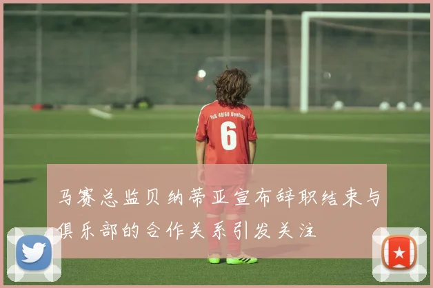 马赛总监贝纳蒂亚宣布辞职结束与俱乐部的合作关系引发关注