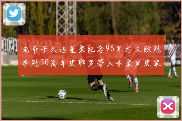 老爷子久违重聚纪念96年尤文欧冠夺冠30周年皮耶罗等人齐聚里皮家