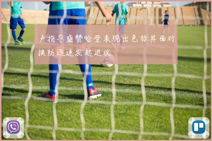 卢指导盛赞哈登表现出色称其面对换防迅速发起进攻