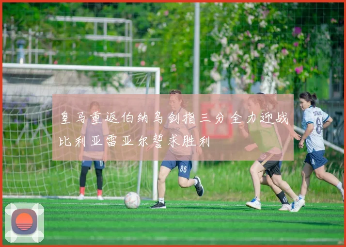皇马重返伯纳乌剑指三分全力迎战比利亚雷亚尔誓求胜利