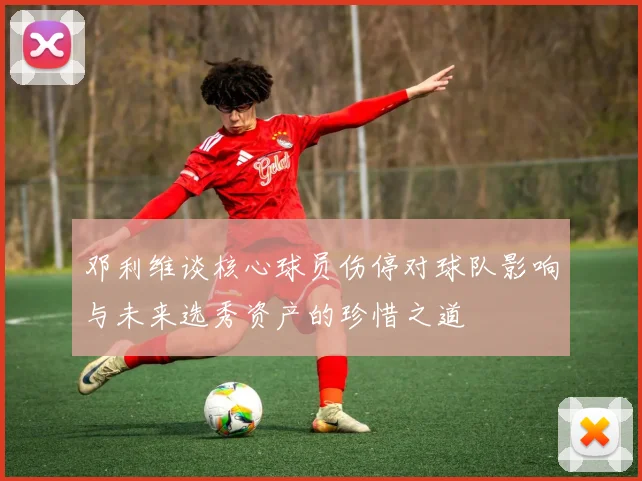 邓利维谈核心球员伤停对球队影响与未来选秀资产的珍惜之道