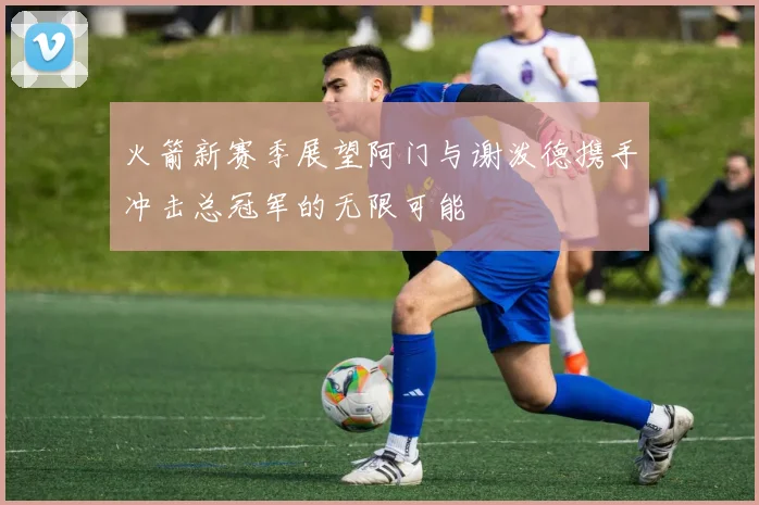 火箭新赛季展望阿门与谢泼德携手冲击总冠军的无限可能
