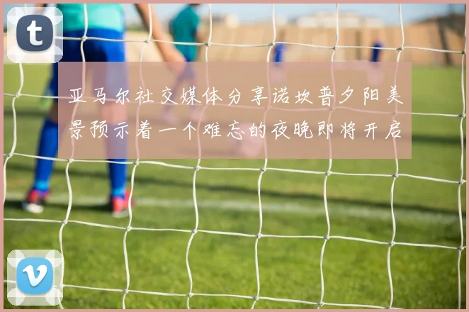 亚马尔社交媒体分享诺坎普夕阳美景预示着一个难忘的夜晚即将开启