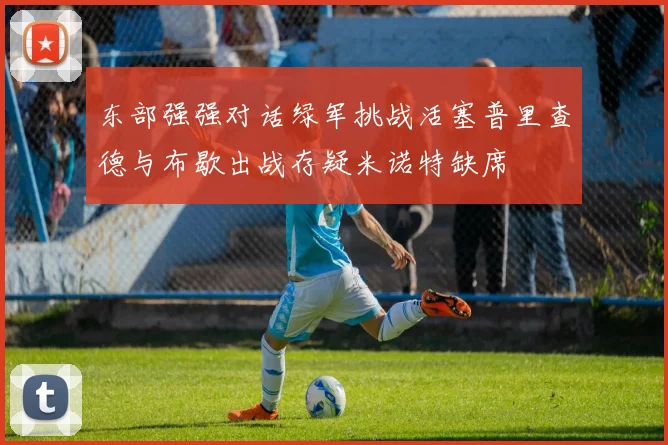 东部强强对话绿军挑战活塞普里查德与布歇出战存疑米诺特缺席