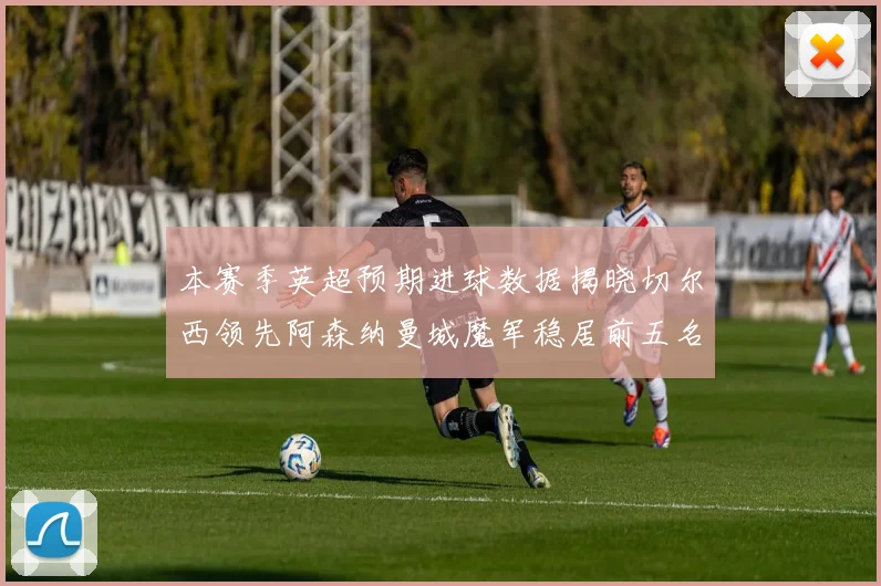 本赛季英超预期进球数据揭晓切尔西领先阿森纳曼城魔军稳居前五名
