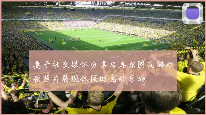 妻子社交媒体分享与库尔图瓦游戏夜照片展现休闲时光的乐趣