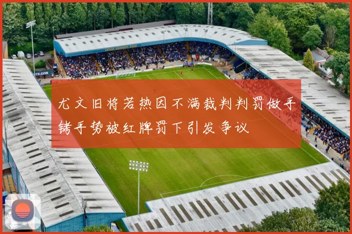 尤文旧将若热因不满裁判判罚做手铐手势被红牌罚下引发争议