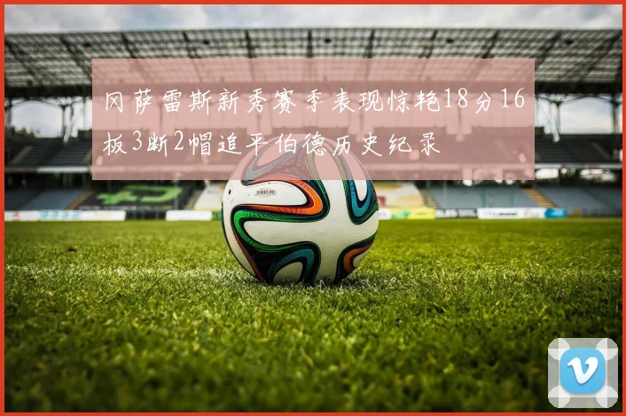 冈萨雷斯新秀赛季表现惊艳18分16板3断2帽追平伯德历史纪录
