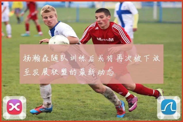 杨瀚森随队训练后或将再次被下放至发展联盟的最新动态