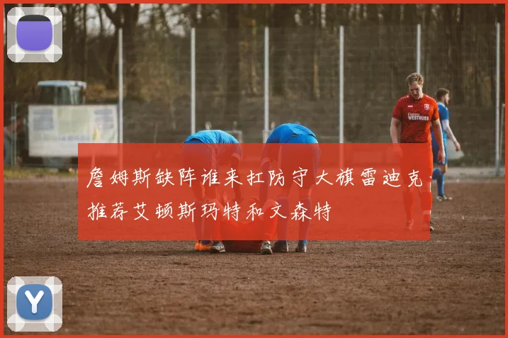 詹姆斯缺阵谁来扛防守大旗雷迪克推荐艾顿斯玛特和文森特