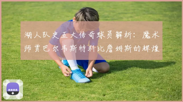 湖人队史五大传奇球员解析：魔术师贾巴尔韦斯特科比詹姆斯的辉煌岁月
