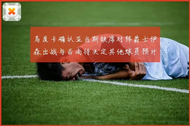 乌度卡确认亚当斯缺席对阵爵士伊森出战与否尚待决定其他球员预计均能参赛