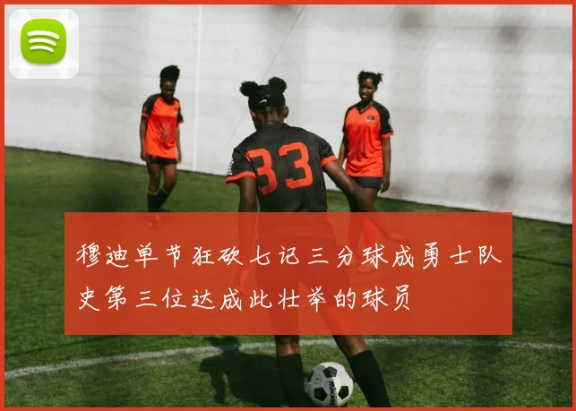 穆迪单节狂砍七记三分球成勇士队史第三位达成此壮举的球员