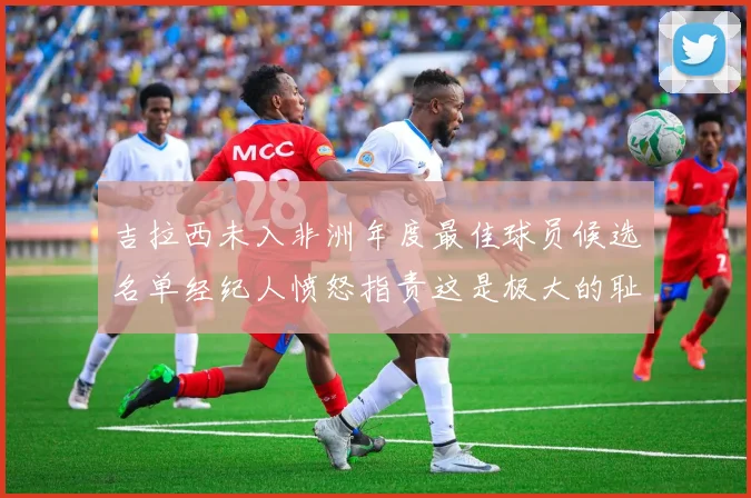 吉拉西未入非洲年度最佳球员候选名单经纪人愤怒指责这是极大的耻辱