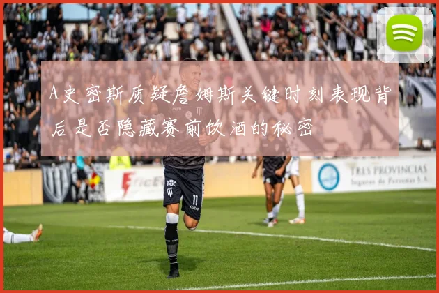 A史密斯质疑詹姆斯关键时刻表现背后是否隐藏赛前饮酒的秘密