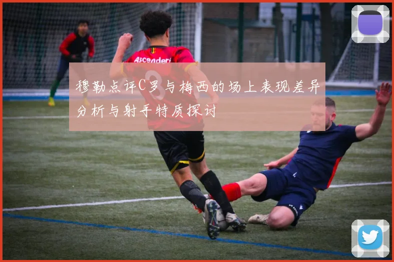 穆勒点评C罗与梅西的场上表现差异分析与射手特质探讨