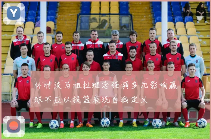怀特谈马祖拉理念强调多元影响赢球不应以投篮表现自我定义
