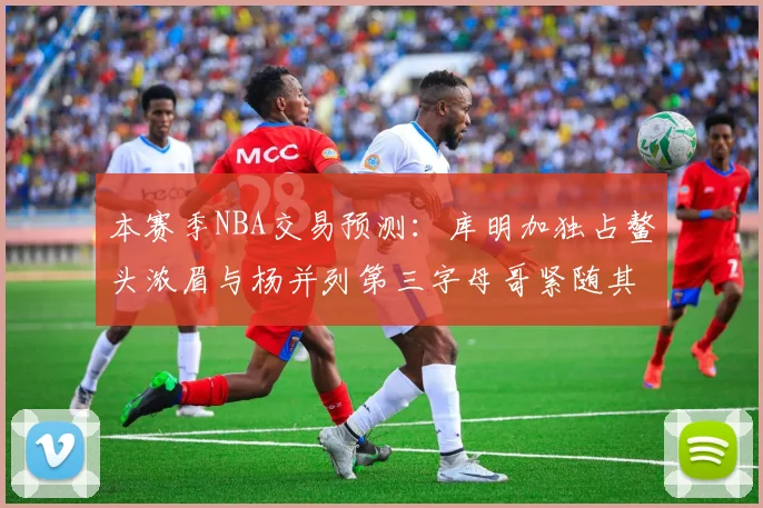 本赛季NBA交易预测：库明加独占鳌头浓眉与杨并列第三字母哥紧随其后小萨排名第五
