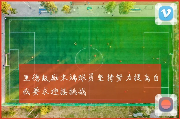 里德鼓励末端球员坚持努力提高自我要求迎接挑战