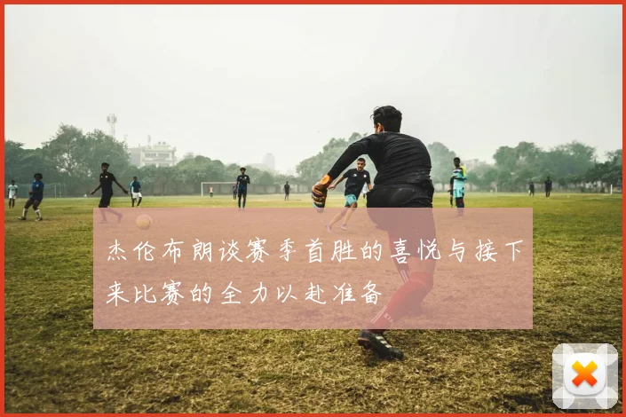 杰伦布朗谈赛季首胜的喜悦与接下来比赛的全力以赴准备