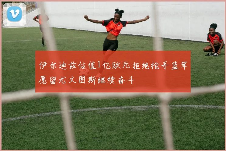 伊尔迪兹估值1亿欧元拒绝枪手蓝军愿留尤文图斯继续奋斗