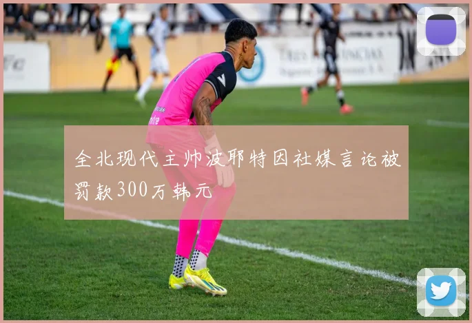 全北现代主帅波耶特因社媒言论被罚款300万韩元