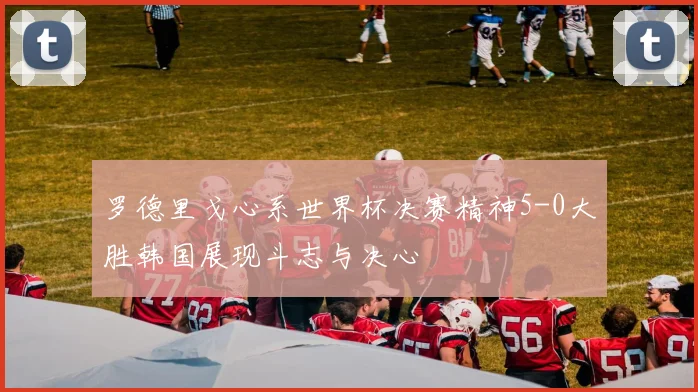 罗德里戈心系世界杯决赛精神5-0大胜韩国展现斗志与决心
