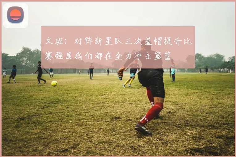 文班：对阵新星队三次盖帽提升比赛强度我们都在全力冲击篮筐