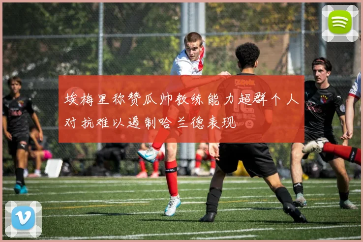 埃梅里称赞瓜帅教练能力超群个人对抗难以遏制哈兰德表现