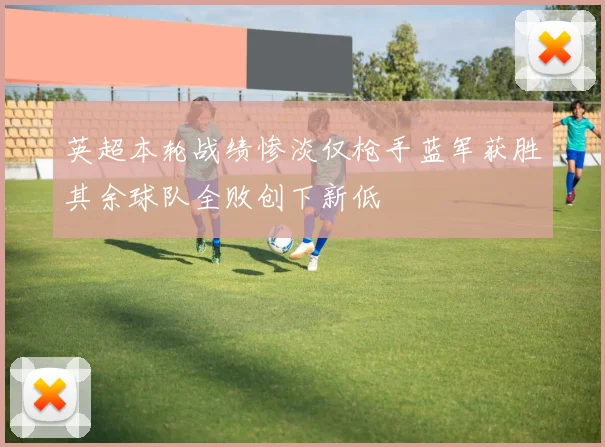 英超本轮战绩惨淡仅枪手蓝军获胜其余球队全败创下新低