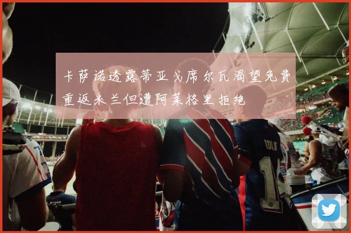 卡萨诺透露蒂亚戈席尔瓦渴望免费重返米兰但遭阿莱格里拒绝