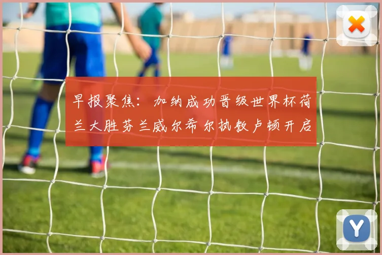 早报聚焦：加纳成功晋级世界杯荷兰大胜芬兰威尔希尔执教卢顿开启新篇章