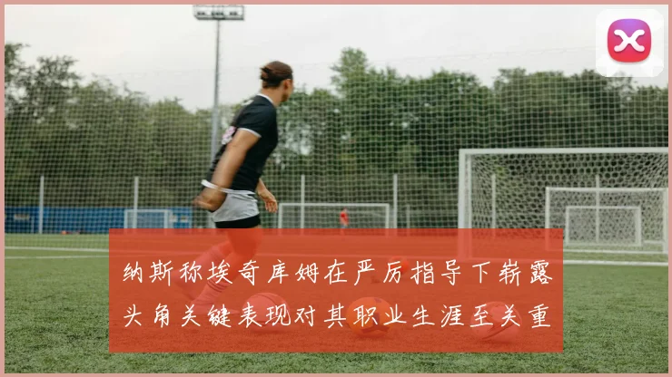 纳斯称埃奇库姆在严厉指导下崭露头角关键表现对其职业生涯至关重要